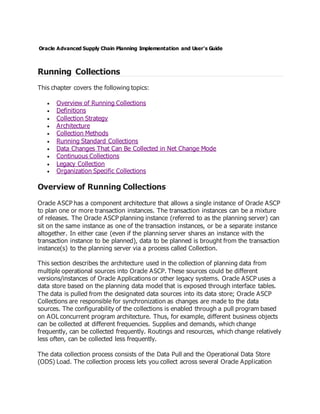 Oracle Advanced Supply Chain Planning Implementation and User's Guide
Running Collections
This chapter covers the following topics:
 Overview of Running Collections
 Definitions
 Collection Strategy
 Architecture
 Collection Methods
 Running Standard Collections
 Data Changes That Can Be Collected in Net Change Mode
 Continuous Collections
 Legacy Collection
 Organization Specific Collections
Overview of Running Collections
Oracle ASCP has a component architecture that allows a single instance of Oracle ASCP
to plan one or more transaction instances. The transaction instances can be a mixture
of releases. The Oracle ASCP planning instance (referred to as the planning server) can
sit on the same instance as one of the transaction instances, or be a separate instance
altogether. In either case (even if the planning server shares an instance with the
transaction instance to be planned), data to be planned is brought from the transaction
instance(s) to the planning server via a process called Collection.
This section describes the architecture used in the collection of planning data from
multiple operational sources into Oracle ASCP. These sources could be different
versions/instances of Oracle Applications or other legacy systems. Oracle ASCP uses a
data store based on the planning data model that is exposed through interface tables.
The data is pulled from the designated data sources into its data store; Oracle ASCP
Collections are responsible for synchronization as changes are made to the data
sources. The configurability of the collections is enabled through a pull program based
on AOL concurrent program architecture. Thus, for example, different business objects
can be collected at different frequencies. Supplies and demands, which change
frequently, can be collected frequently. Routings and resources, which change relatively
less often, can be collected less frequently.
The data collection process consists of the Data Pull and the Operational Data Store
(ODS) Load. The collection process lets you collect across several Oracle Application
 