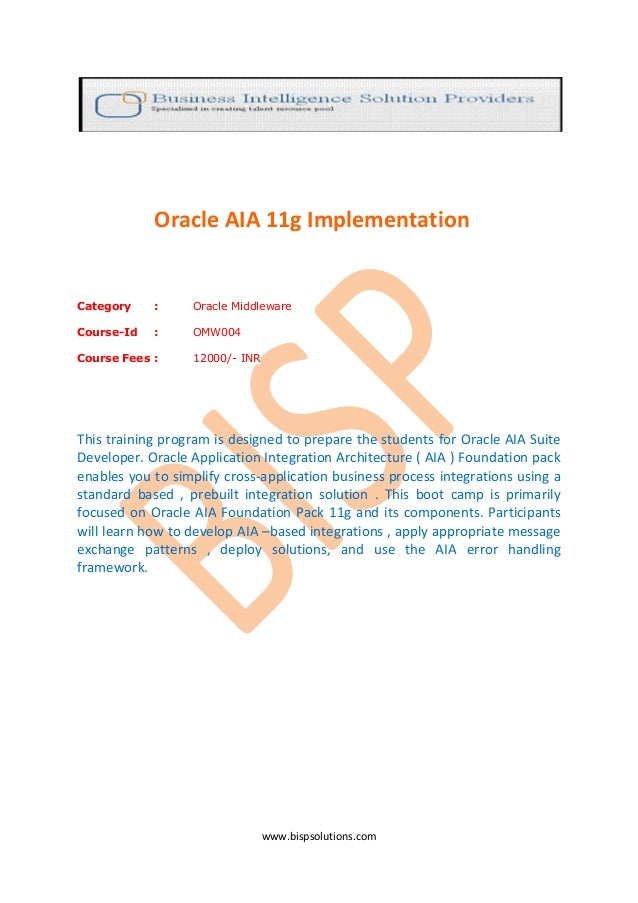 www.bispsolutions.com
Oracle AIA 11g Implementation
Category : Oracle Middleware
Course-Id : OMW004
Course Fees : 12000/- INR
This training program is designed to prepare the students for Oracle AIA Suite
Developer. Oracle Application Integration Architecture ( AIA ) Foundation pack
enables you to simplify cross-application business process integrations using a
standard based , prebuilt integration solution . This boot camp is primarily
focused on Oracle AIA Foundation Pack 11g and its components. Participants
will learn how to develop AIA –based integrations , apply appropriate message
exchange patterns , deploy solutions, and use the AIA error handling
framework.
 