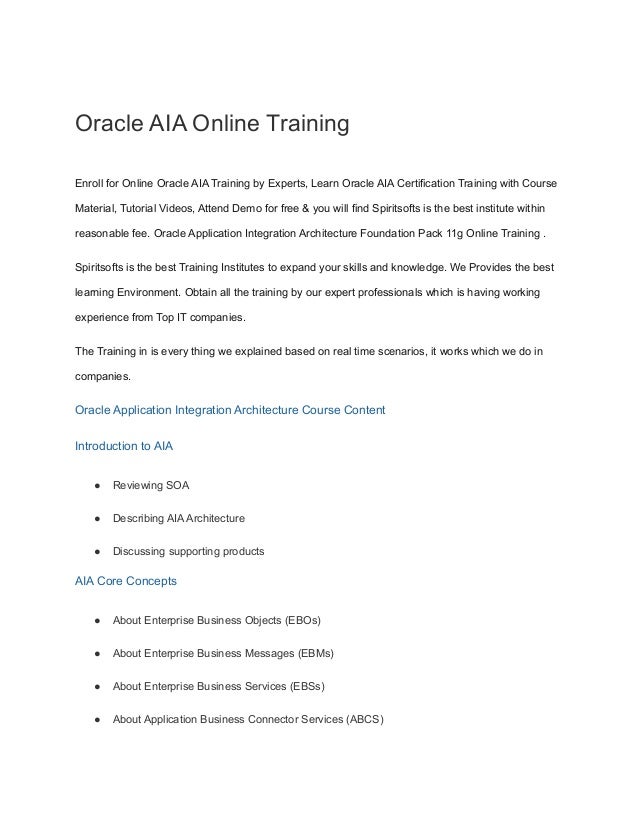 Oracle AIA Online Training
Enroll for Online Oracle AIA Training by Experts, Learn Oracle AIA Certification Training with Course
Material, Tutorial Videos, Attend Demo for free & you will find Spiritsofts is the best institute within
reasonable fee. Oracle Application Integration Architecture Foundation Pack 11g Online Training .
Spiritsofts is the best Training Institutes to expand your skills and knowledge. We Provides the best
learning Environment. Obtain all the training by our expert professionals which is having working
experience from Top IT companies.
The Training in is every thing we explained based on real time scenarios, it works which we do in
companies.
Oracle Application Integration Architecture Course Content
Introduction to AIA
● Reviewing SOA
● Describing AIA Architecture
● Discussing supporting products
AIA Core Concepts
● About Enterprise Business Objects (EBOs)
● About Enterprise Business Messages (EBMs)
● About Enterprise Business Services (EBSs)
● About Application Business Connector Services (ABCS)
 