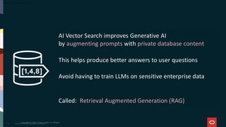 AI Vector Search improves Generative AI
by augmenting prompts with private database content
This helps produce better answers to user questions
Avoid having to train LLMs on sensitive enterprise data
Called: Retrieval Augmented Generation (RAG)
Copyright © 2024, Oracle and/or its affiliates
15
Copyright © 2025, Oracle and/or its affiliates
 