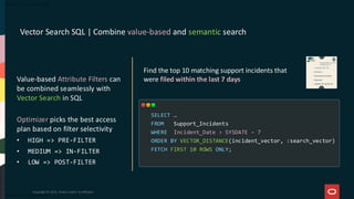 Vector Search SQL | Combine value-based and semantic search
Copyright © 2025, Oracle and/or its affiliates
Find the top 10 matching support incidents that
were filed within the last 7 days
SELECT …
FROM Support_Incidents
WHERE Incident_Date > SYSDATE – 7
ORDER BY VECTOR_DISTANCE(incident_vector, :search_vector)
FETCH FIRST 10 ROWS ONLY;
Value-based Attribute Filters can
be combined seamlessly with
Vector Search in SQL
Optimizer picks the best access
plan based on filter selectivity
• HIGH => PRE-FILTER
• MEDIUM => IN-FILTER
• LOW => POST-FILTER
 
