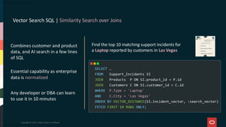 Vector Search SQL | Similarity Search over Joins
Copyright © 2025, Oracle and/or its affiliates
Find the top 10 matching support incidents for
a Laptop reported by customers in Las Vegas
SELECT …
FROM Support_Incidents SI
JOIN Products P ON SI.product_id = P.id
JOIN Customers C ON SI.customer_id = C.id
WHERE P.Type = 'Laptop'
AND C.City = 'Las Vegas'
ORDER BY VECTOR_DISTANCE(SI.incident_vector, :search_vector)
FETCH FIRST 10 ROWS ONLY;
Combines customer and product
data, and AI search in a few lines
of SQL
Essential capability as enterprise
data is normalized
Any developer or DBA can learn
to use it in 10 minutes
 