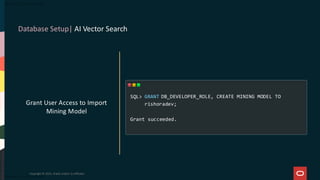 Database Setup| AI Vector Search
Copyright © 2025, Oracle and/or its affiliates
Grant User Access to Import
Mining Model
GRANT DB_DEVELOPER_ROLE, CREATE MINING MODEL TO
rishoradev;
Grant succeeded.
SQL>
 