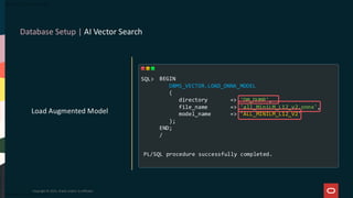 Database Setup | AI Vector Search
Copyright © 2025, Oracle and/or its affiliates
Load Augmented Model
BEGIN
DBMS_VECTOR.LOAD_ONNX_MODEL
(
directory => 'DM_DUMP',
file_name => 'all_MiniLM_L12_v2.onnx',
model_name => 'ALL_MINILM_L12_V2'
);
END;
/
PL/SQL procedure successfully completed.
SQL>
 