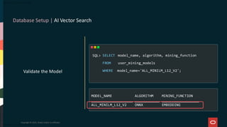Database Setup | AI Vector Search
Copyright © 2025, Oracle and/or its affiliates
Validate the Model
SELECT model_name, algorithm, mining_function
FROM user_mining_models
WHERE model_name='ALL_MINILM_L12_V2';
SQL>
MODEL_NAME ALGORITHM MINING_FUNCTION
____________________ ____________ __________________
ALL_MINILM_L12_V2 ONNX EMBEDDING
 