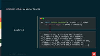 Database Setup| AI Vector Search
Copyright © 2025, Oracle and/or its affiliates
Simple Test
SELECT VECTOR_EMBEDDING(ALL_MINILM_L12_V2 USING
'I Love Las Vegas' as DATA) AS embedding;
SQL>
[-2.90911552E-002,-8.46567824E-002,2.63756663E-
002,3.70936394E-002,4.80906107E-003,8.88874196E-
003,7.3078312E-002,6.34469092E-003,1.13900416E-
002,3.47795784E-002,-1.76432729E-002,-1.12383179E-002,-
4.84913066E-002,2.34519858E-002,3.46485227E-002,-
4.02011424E-002,4.67650704E-002,2.89806677E-002, ...]
 