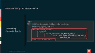 Database Setup| AI Vector Search
Copyright © 2025, Oracle and/or its affiliates
Performing
Semantic Search
SELECT xsrl.product_family, xsrl.report_name
FROM xxrm_report_list xsrl
ORDER BY VECTOR_DISTANCE(
TO_VECTOR(
VECTOR_EMBEDDING(ALL_MINILM_L12_V2
USING 'subledger accounting' as data)),
rep_desc_vec)
FETCH FIRST 5 ROWS ONLY ;
SQL>
 