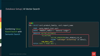 Database Setup| AI Vector Search
Copyright © 2025, Oracle and/or its affiliates
Combining Value-
Based Search with
Semantic Search
SELECT xsrl.product_family, xsrl.report_name
FROM xxrm_report_list xsrl
WHERE PRODUCT_FAMILY = 'General Ledger'
ORDER BY VECTOR_DISTANCE(
TO_VECTOR(
VECTOR_EMBEDDING(ALL_MINILM_L12_V2
USING 'subledger accounting’ as data)),
rep_desc_vec)
FETCH FIRST 5 ROWS ONLY ;
SQL>
 