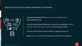Copyright © 2025, Oracle and/or its affiliates
Oracle AI Vector Search powers the Modern AI Enterprise
Seamlessly integrated with mission-critical capabilities of
Oracle Database 23ai
Perform sophisticated information retrieval by combining semantic
searches with value-based searches on your business data
Converse with business data in Natural Language using RAG
Build modern AI apps for the enterprise natively in the database
 