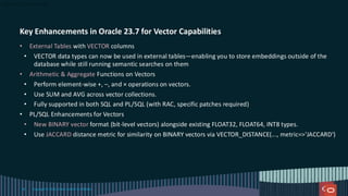 Key Enhancements in Oracle 23.7 for Vector Capabilities
• External Tables with VECTOR columns
• VECTOR data types can now be used in external tables—enabling you to store embeddings outside of the
database while still running semantic searches on them
• Arithmetic & Aggregate Functions on Vectors
• Perform element-wise +, –, and × operations on vectors.
• Use SUM and AVG across vector collections.
• Fully supported in both SQL and PL/SQL (with RAC, specific patches required)
• PL/SQL Enhancements for Vectors
• New BINARY vector format (bit-level vectors) alongside existing FLOAT32, FLOAT64, INT8 types.
• Use JACCARD distance metric for similarity on BINARY vectors via VECTOR_DISTANCE(..., metric=>'JACCARD')
Copyright © 2024, Oracle and/or its affiliates
58
 