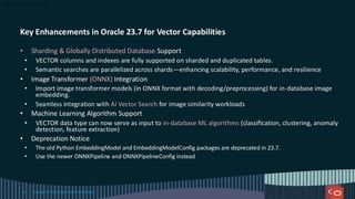 Key Enhancements in Oracle 23.7 for Vector Capabilities
• Sharding & Globally Distributed Database Support
• VECTOR columns and indexes are fully supported on sharded and duplicated tables.
• Semantic searches are parallelized across shards—enhancing scalability, performance, and resilience
• Image Transformer (ONNX) Integration
• Import image transformer models (in ONNX format with decoding/preprocessing) for in-database image
embedding.
• Seamless integration with AI Vector Search for image similarity workloads
• Machine Learning Algorithm Support
• VECTOR data type can now serve as input to in-database ML algorithms (classification, clustering, anomaly
detection, feature extraction)
• Deprecation Notice
• The old Python EmbeddingModel and EmbeddingModelConfig packages are deprecated in 23.7.
• Use the newer ONNXPipeline and ONNXPipelineConfig instead
Copyright © 2024, Oracle and/or its affiliates
59
 