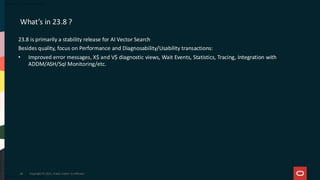 What’s in 23.8 ?
23.8 is primarily a stability release for AI Vector Search
Besides quality, focus on Performance and Diagnosability/Usability transactions:
• Improved error messages, X$ and V$ diagnostic views, Wait Events, Statistics, Tracing, Integration with
ADDM/ASH/Sql Monitoring/etc.
Copyright © 2025, Oracle and/or its affiliates
66
 