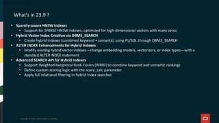 Copyright © 2025, Oracle and/or its affiliates
What’s in 23.9 ?
• Sparsity-aware HNSW Indexes
• Support for SPARSE HNSW indexes, optimized for high-dimensional vectors with many zeros
• Hybrid Vector Index Creation via DBMS_SEARCH
• Create hybrid indexes (combined keyword + semantic) using PL/SQL through DBMS_SEARCH
• ALTER INDEX Enhancements for Hybrid Indexes
• Modify existing hybrid vector indexes—change embedding models, vectorizers, or index types—with a
standard ALTER INDEX statement
• Advanced SEARCH API for Hybrid Indexes
• Support Weighted Reciprocal Rank Fusion (WRRF) to combine keyword and semantic rankings
• Define custom scoring logic with the score_calc parameter
• Apply full relational filtering in hybrid index searches
 