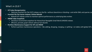 Copyright © 2025, Oracle and/or its affiliates
What’s in 23.9 ?
• IVF Index Reorganization
• Optimize Inverted File Flat (IVF) indexes on-the-fly—without downtime or blocking—and while DML and queries con
• Inverted File Flat Vector Indexes: Online Rebuild
• Rebuild IVF indexes online to maintain optimal performance as underlying data evolves
• HNSW Index Snapshots
• Introduce incremental snapshots for Hierarchical Navigable Small World (HNSW) indexes
• Efficient, periodic graph refresh without full rebuilds
• Partition Maintenance Support for IVF and HNSW
• Perform partition maintenance operations—like adding, dropping, merging, or splitting—on tables with global IVF o
 