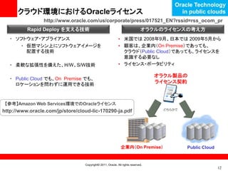 Oracle Technology
      クラウド環境におけるOracleライセンス                                                              in public clouds
                 http://www.oracle.com/us/corporate/press/017521_EN?rssid=rss_ocom_pr
          Rapid Deploy を支える技術                                                オラクルのライセンスの考え方
   • ソフトウェア・アプライアンス                                         • 米国では 2008年9月、日本では 2009年5月から
      • 仮想マシン上にソフトウェアイメージを                                  • 顧客は、企業内（On Premise）であっても、
        配置する技術                                                クラウド（Public Cloud）であっても、ライセンスを
                                                              意識する必要なし
   • 柔軟な拡張性を備えた、H/W、S/W技術                                   • ライセンス・ポータビリティ

                                                                                  オラクル製品の
   • Public Cloud でも、On Premise でも、
                                                                                  ライセンス契約
     ロケーションを問わずに運用できる技術



 【参考】Amazon Web Services環境でのOracleライセンス
                                                                                   どちらかで
http://www.oracle.com/jp/store/cloud-lic-170290-ja.pdf




                                                              企業内（On Premise）              Public Cloud


                                  Copyright© 2011, Oracle. All rights reserved.
                                                                                                          12
 