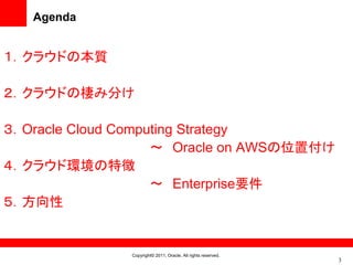 Agenda


１．クラウドの本質

２．クラウドの棲み分け

３．Oracle Cloud Computing Strategy
                    ～ Oracle on AWSの位置付け
４．クラウド環境の特徴
                    ～ Enterprise要件
５．方向性


               Copyright© 2011, Oracle. All rights reserved.
                                                               3
 