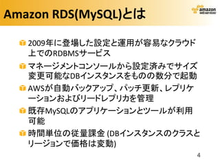 Amazon RDS(MySQL)とは

   2009年に登場した設定と運用が容易なクラウド
   上でのRDBMSサービス
   マネージメントコンソールから設定済みでサイズ
   変更可能なDBインスタンスをものの数分で起動
   AWSが自動バックアップ、パッチ更新、レプリケ
   ーションおよびリードレプリカを管理
   既存MySQLのアプリケーションとツールが利用
   可能
   時間単位の従量課金 (DBインスタンスのクラスと
   リージョンで価格は変動)
                             4
 
