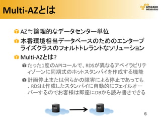 Multi-AZとは

   AZ≒論理的なデータセンター単位
   本番環境相当データベースのためのエンタープ
   ライズクラスのフォルトトレラントなソリューション
   Multi-AZとは?
    たった1度のAPIコールで、RDSが異なるアベイラビリテ
    ィゾーンに同期式のホットスタンバイを作成する機能
    計画停止または何らかの障害による停止であっても
    、RDSは作成したスタンバイに自動的にフェイルオー
    バーするのでお客様は即座にDBから読み書きできる


                               6
 