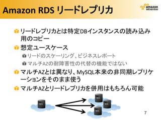 Amazon RDS リードレプリカ

  リードレプリカとは特定DBインスタンスの読み込み
  用のコピー
  想定ユースケース
    リードのスケーリング、ビジネスレポート
    マルチAZの耐障害性の代替の機能ではない
  マルチAZとは異なり、MySQL本来の非同期レプリケ
  ーションをそのまま使う
  マルチAZとリードレプリカを併用はもちろん可能


                           7
 
