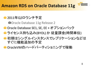 Amazon RDS on Oracle Database 11g

  2011年Q2ロウンチ予定
    Oracle Database 11g Release 2
  Oracle Database SE1, SE, EE + オプションパック
  ライセンス持ち込み(BYOL) か 従量課金(時間単位)
  初期はシングルインスタンスでレプリケーションなどは
  すぐに機能追加の予定
  OracleVMのハードパーティショニングで稼働



                                           8
 