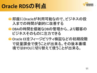 Oracle RDSの利点

   即座にOracleが利用可能なので、ビジネスの投
   入までの時間が劇的に改善する
   DBAの時間を煩雑なDBの管理から、より顧客の
   ビジネスそのものに注力できる
   Oracle EEをフィージビリティ検証などの初期段階
   で従量課金で使うことが出来る。その後本番環
   境ではBYOLに切り替えて使うことが出来る。




                             11
 