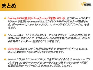まとめ

 OracleとAWSは強力なパートナーシップを築いている。全てのOracleプロダク
 トはOVMを使用したAmazon EC2上でライセンスのポータビリティが確保され
 る。データベース、Fusionミドルウェア、エンタープライズアプリケーションも含
 みます。

 E-Businessスイートとそのほかエンタープライズアプリケーションをお使いの企
 業様はAWSを使うことで、デプロイにかかる時間を数日・数週間から、数分か
 ら数時間のオーダーへ削減することが可能です。

 Oracle RDSは2011 Q2から利用可能な予定で、Oracleデータベース 11g SE1,
 SE, EEを柔軟なライセンスオプションで利用可能です。

 Amazonクラウド上にOracleソフトウェアをデプロイすることで、Oracleユーザは
 プロダクションのワークロードでスケーラブルかつ堅牢でセキュリティが高く、
 従量課金制なAWSサービス上でOracleをご利用になれます。
 