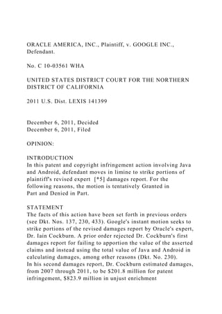 ORACLE AMERICA, INC., Plaintiff, v. GOOGLE INC.,
Defendant.
No. C 10-03561 WHA
UNITED STATES DISTRICT COURT FOR THE NORTHERN
DISTRICT OF CALIFORNIA
2011 U.S. Dist. LEXIS 141399
December 6, 2011, Decided
December 6, 2011, Filed
OPINION:
INTRODUCTION
In this patent and copyright infringement action involving Java
and Android, defendant moves in limine to strike portions of
plaintiff's revised expert [*5] damages report. For the
following reasons, the motion is tentatively Granted in
Part and Denied in Part.
STATEMENT
The facts of this action have been set forth in previous orders
(see Dkt. Nos. 137, 230, 433). Google's instant motion seeks to
strike portions of the revised damages report by Oracle's expert,
Dr. Iain Cockburn. A prior order rejected Dr. Cockburn's first
damages report for failing to apportion the value of the asserted
claims and instead using the total value of Java and Android in
calculating damages, among other reasons (Dkt. No. 230).
In his second damages report, Dr. Cockburn estimated damages,
from 2007 through 2011, to be $201.8 million for patent
infringement, $823.9 million in unjust enrichment
 