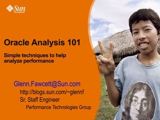 Oracle Analysis 101
Simple techniques to help
analyze performance



     • Glenn.Fawcett@Sun.com
            > http://blogs.sun.com/~glennf
            > Sr. Staff Engineer
               > Performance Technologies Group
oracle_analysis_101 (12/9/08)          Glenn.Fawcett@sun.com   Page 1
 
