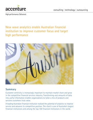 New wave analytics enable Australian financial
institution to improve customer focus and target
high performance
Summary
Customer-centricity is increasingly important to maintain market share and grow
in the competitive financial services industry. Transforming vast amounts of data
into useful information enables organizations to tailor a mix of products and
services customers truly value.
A leading Australian financial institution realized the potential of analytics to improve
service and advance its competitive position. The client is one of Australia’s largest
financial institutions and among the top 100 financial institutions in the world.
 