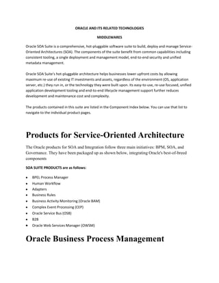 ORACLE AND ITS RELATED TECHNOLOGIES

                                              MIDDLEWARES

Oracle SOA Suite is a comprehensive, hot-pluggable software suite to build, deploy and manage Service-
Oriented Architectures (SOA). The components of the suite benefit from common capabilities including
consistent tooling, a single deployment and management model, end-to-end security and unified
metadata management.

Oracle SOA Suite's hot-pluggable architecture helps businesses lower upfront costs by allowing
maximum re-use of existing IT investments and assets, regardless of the environment (OS, application
server, etc.) they run in, or the technology they were built upon. Its easy-to-use, re-use focused, unified
application development tooling and end-to-end lifecycle management support further reduces
development and maintenance cost and complexity.

The products contained in this suite are listed in the Component Index below. You can use that list to
navigate to the individual product pages.




Products for Service-Oriented Architecture
The Oracle products for SOA and Integration follow three main initiatives: BPM, SOA, and
Governance. They have been packaged up as shown below, integrating Oracle's best-of-breed
components

SOA SUITE PRODUCTS are as follows:

    BPEL Process Manager
    Human Workflow
    Adapters
    Business Rules
    Business Activity Monitoring (Oracle BAM)
    Complex Event Processing (CEP)
    Oracle Service Bus (OSB)
    B2B
    Oracle Web Services Manager (OWSM)


Oracle Business Process Management
 