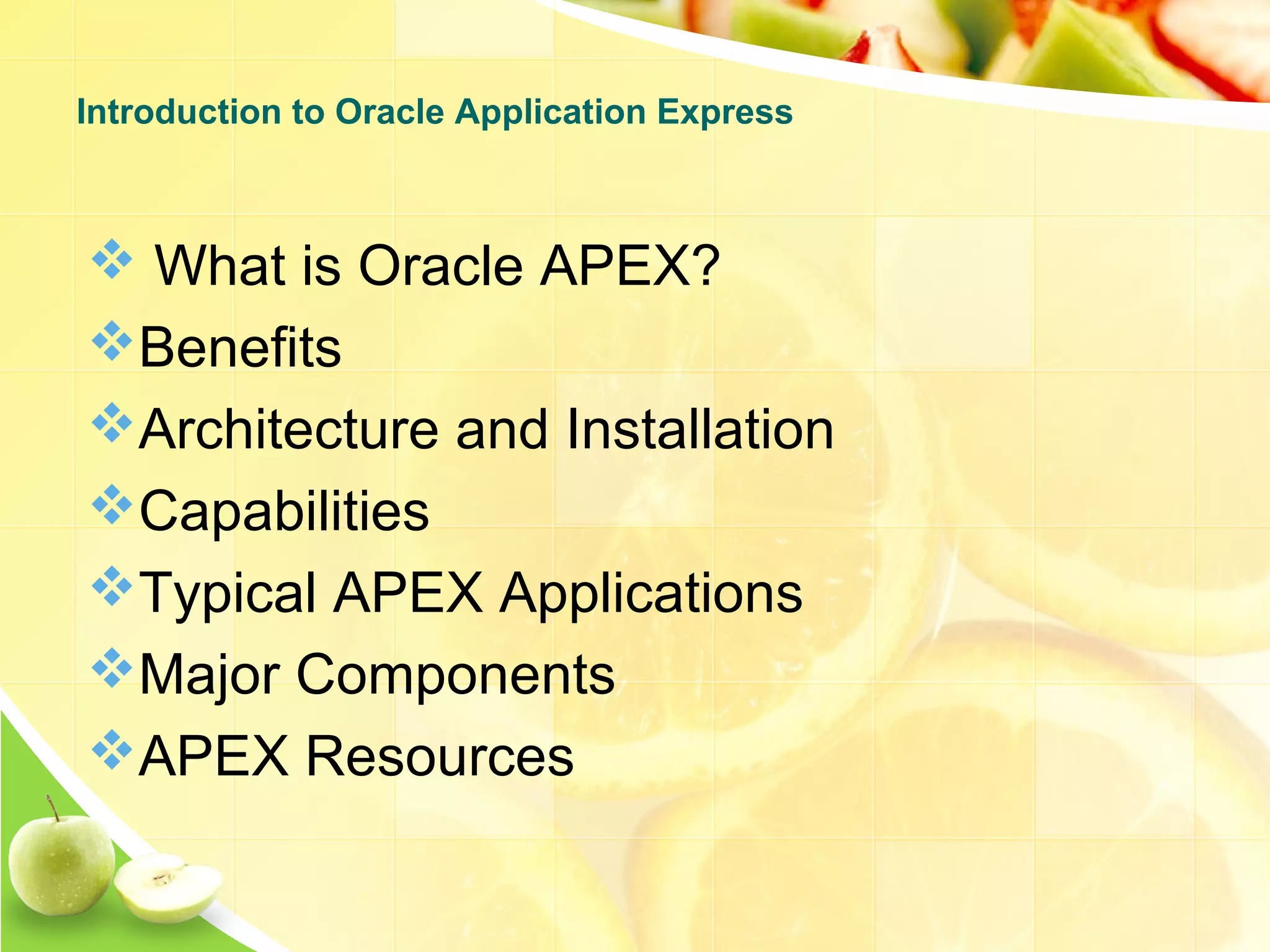  What is Oracle APEX? Benefits Architecture and Installation Capabilities Typical APEX Applications Major Components APEX Resources Introduction to Oracle Application Express 