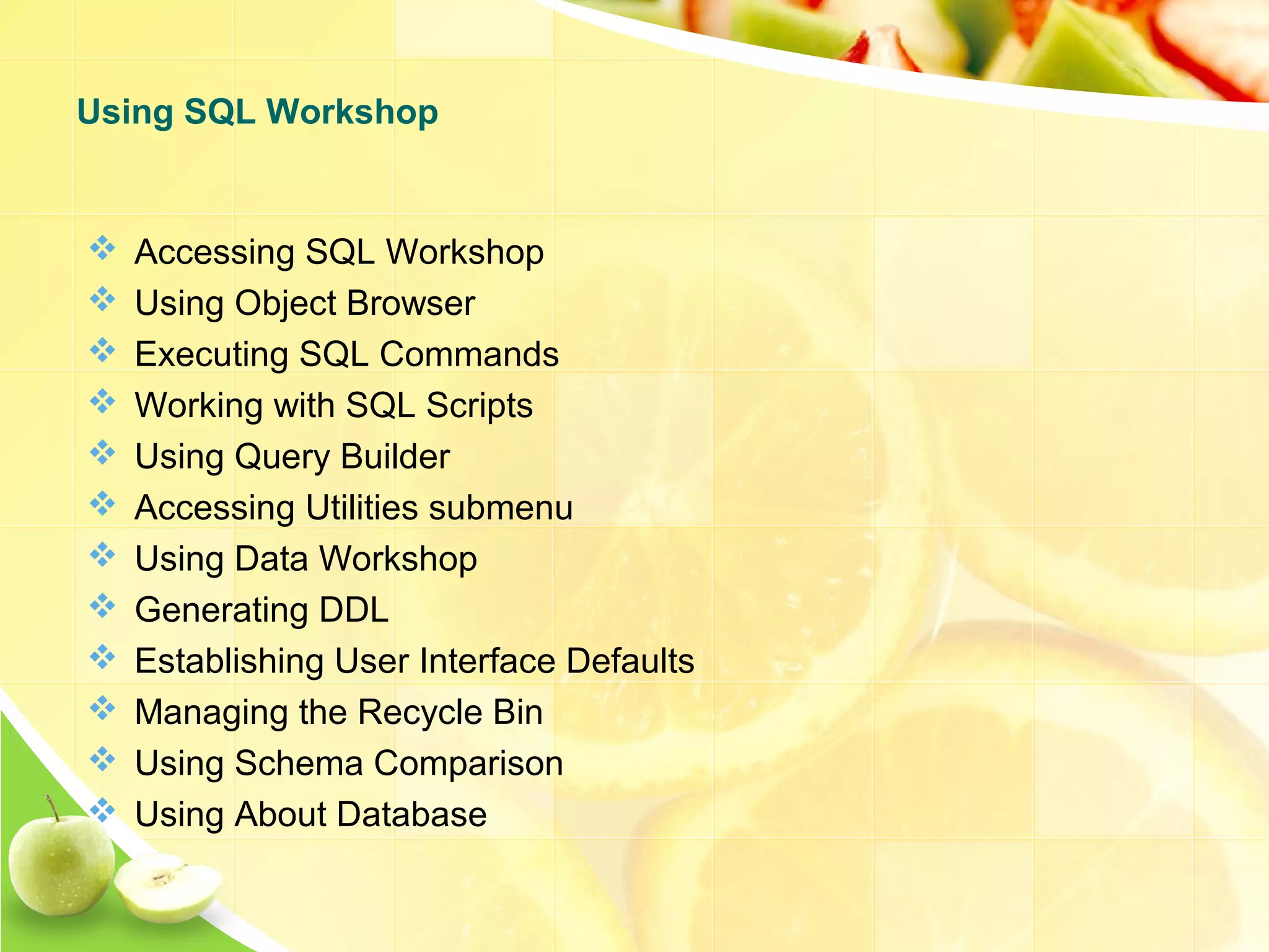  Accessing SQL Workshop  Using Object Browser  Executing SQL Commands  Working with SQL Scripts  Using Query Builder  Accessing Utilities submenu  Using Data Workshop  Generating DDL  Establishing User Interface Defaults  Managing the Recycle Bin  Using Schema Comparison  Using About Database Using SQL Workshop 
