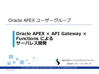 All contents copyright Six Square Japan Co., Ltd. All Rights Reserved.
株式会社シックススクウェアジャパン
Oracle APEX ユーザーグループ
Oracle APEX × API Gateway ×
Functions による
サーバレス開発
2020/7/29 1
DBXAP（ディービーザップ）
 