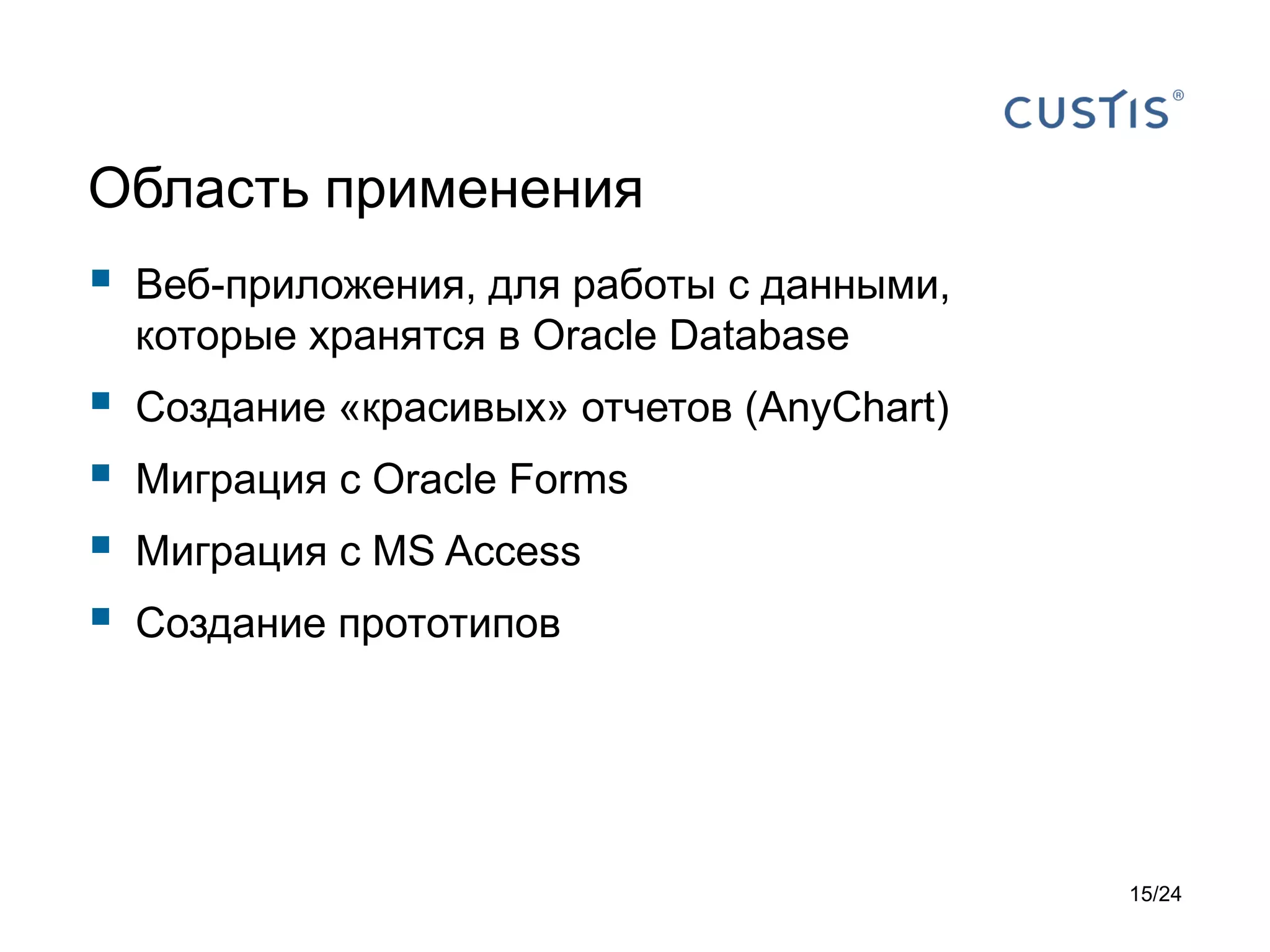 Область применения



Веб-приложения, для работы с данными,
которые хранятся в Oracle Database






Создание «красивых» отчетов (AnyChart)
Миграция с Oracle Forms
Миграция с MS Access

Создание прототипов

15/24

 