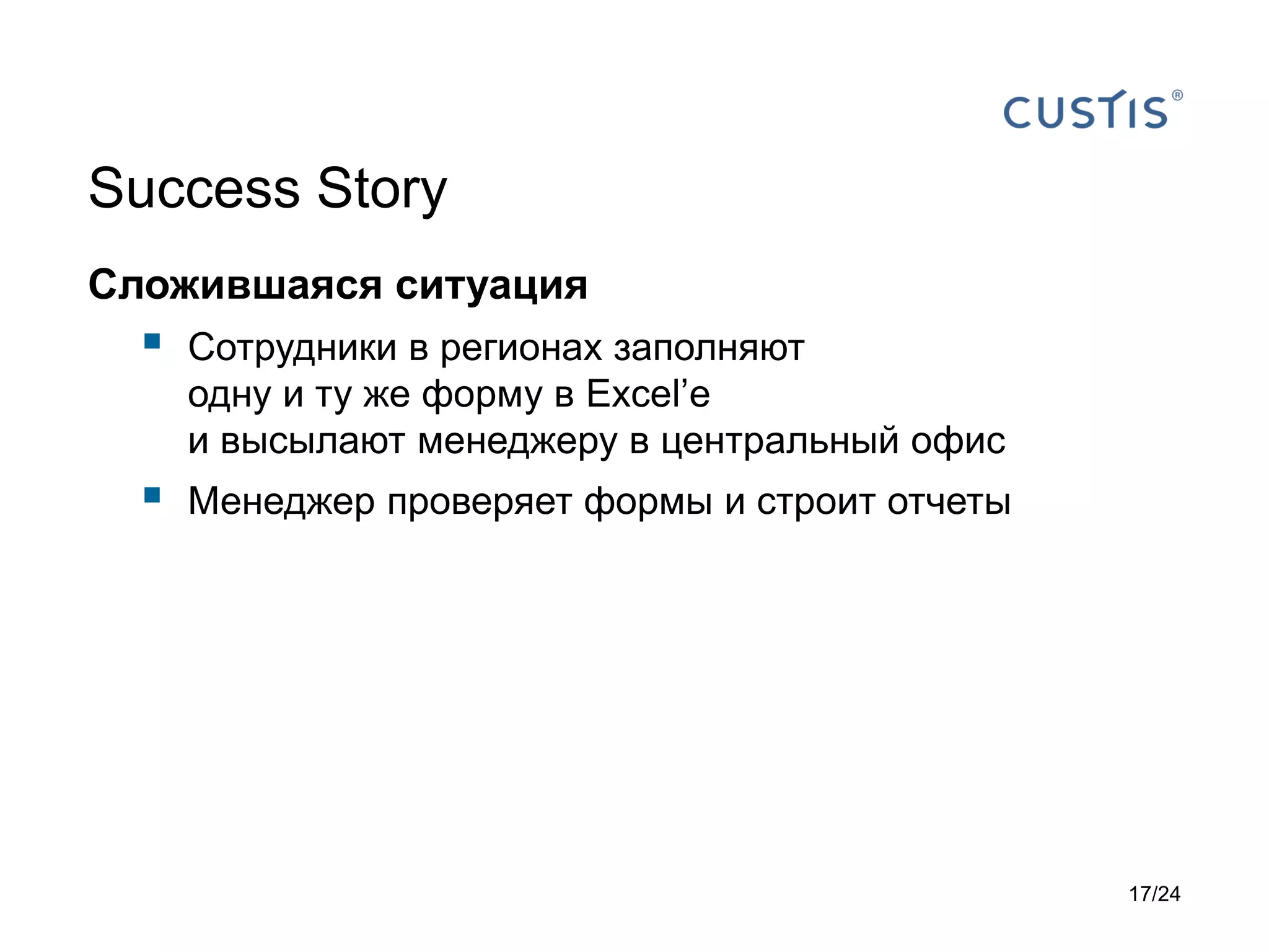 Success Story
Сложившаяся ситуация



Сотрудники в регионах заполняют
одну и ту же форму в Excel’е
и высылают менеджеру в центральный офис



Менеджер проверяет формы и строит отчеты

17/24

 