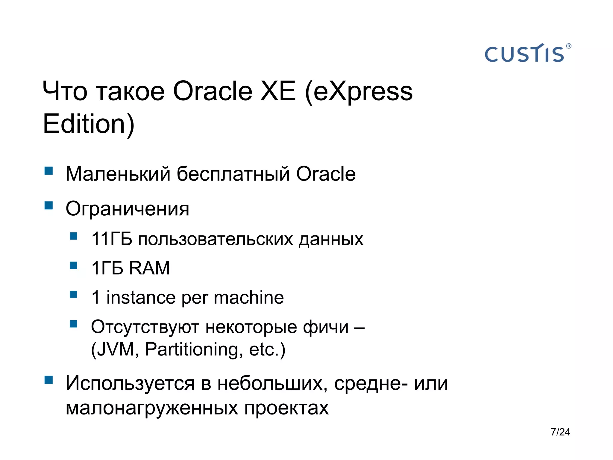 Что такое Oracle XE (eXpress
Edition)




Маленький бесплатный Oracle
Ограничения








11ГБ пользовательских данных
1ГБ RAM
1 instance per machine

Отсутствуют некоторые фичи –
(JVM, Partitioning, etc.)

Используется в небольших, средне- или
малонагруженных проектах
7/24

 