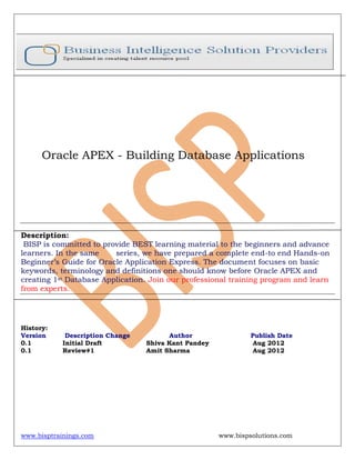 www.bisptrainings.com www.bispsolutions.com
Oracle APEX - Building Database Applications
Description:
BISP is committed to provide BEST learning material to the beginners and advance
learners. In the same series, we have prepared a complete end-to end Hands-on
Beginner’s Guide for Oracle Application Express. The document focuses on basic
keywords, terminology and definitions one should know before Oracle APEX and
creating 1st Database Application. Join our professional training program and learn
from experts.
History:
Version Description Change Author Publish Date
0.1 Initial Draft Shiva Kant Pandey Aug 2012
0.1 Review#1 Amit Sharma Aug 2012
 