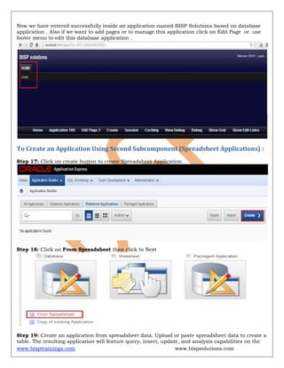 www.bisptrainings.com www.bispsolutions.com
Now we have entered successfully inside an application named BISP Solutions based on database
application . Also if we want to add pages or to manage this application click on Edit Page or use
footer menu to edit this database application .
To Create an Application Using Second Subcomponent (Spreadsheet Applications) :
Step 17: Click on create button to create Spreadsheet Application
Step 18: Click on From Spreadsheet then click to Next
Step 19: Create an application from spreadsheet data. Upload or paste spreadsheet data to create a
table. The resulting application will feature query, insert, update, and analysis capabilities on the
 
