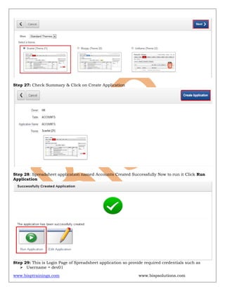 www.bisptrainings.com www.bispsolutions.com
Step 27: Check Summary & Click on Create Application
Step 28: Spreadsheet application named Accounts Created Successfully Now to run it Click Run
Application
Step 29: This is Login Page of Spreadsheet application so provide required credentials such as
 Username = dev01
 