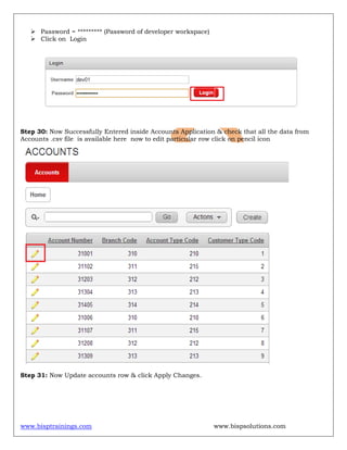 www.bisptrainings.com www.bispsolutions.com
 Password = ********* (Password of developer workspace)
 Click on Login
Step 30: Now Successfully Entered inside Accounts Application & check that all the data from
Accounts .csv file is available here now to edit particular row click on pencil icon
Step 31: Now Update accounts row & click Apply Changes.
 