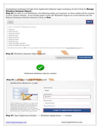 www.bisptrainings.com www.bispsolutions.com
development workspace & login from Application Express Login workspace & then Click on Manage
Websheet Database Objects .
Step 34: In order to run Websheets, the following tables are required so these tables will be created
in your chosen schema , if you would rather create the Websheet objects in a new schema use the
Request Database Schema wizard so Click on Next
Step 35: Websheet database Objects created
Step 36: Login again through developer mode
Step 37: Open Application Builder ---> Websheet Applications ----> Create
 