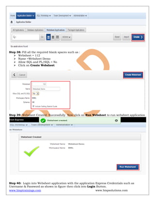 www.bisptrainings.com www.bispsolutions.com
Step 38: Fill all the required blank spaces such as :
 Websheet = 112
 Name =Websheet Demo
 Allow SQL and PL/SQL = No
 Click on Create Websheet
Step 39: Websheet Created Successfully Now click on Run Websheet to run websheet application
Step 40: Login into Websheet application with the application Express Credentials such as
Username & Password as shown in figure then click into Login Button.
 