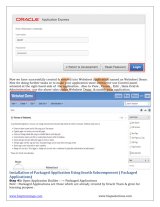 www.bisptrainings.com www.bispsolutions.com
Now we have successfully created & entered into Websheet application named as Websheet Demo.
Now for doing further tasks or to make your application more interactive use Control panel
situated at the right hand side of the application . Also to View , Create , Edit , Data Grid &
Administration use the above tabs under Websheet Demo & modify your application .
Installation of Packaged Application Using fourth Subcomponent ( Packaged
Applications)
Step 41: Open Application Builder ---> Packaged Applications
Note : Packaged Applications are those which are already created by Oracle Team & given for
learning purpose .
 