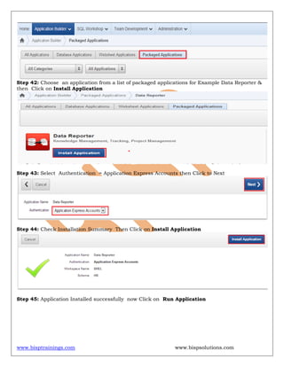 www.bisptrainings.com www.bispsolutions.com
Step 42: Choose an application from a list of packaged applications for Example Data Reporter &
then Click on Install Application
Step 43: Select Authentication = Application Express Accounts then Click to Next
Step 44: Check Installation Summary Then Click on Install Application
Step 45: Application Installed successfully now Click on Run Application
 