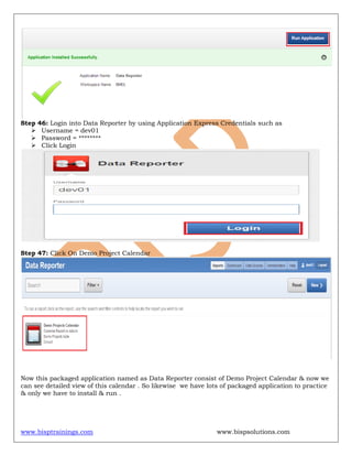 www.bisptrainings.com www.bispsolutions.com
Step 46: Login into Data Reporter by using Application Express Credentials such as
 Username = dev01
 Password = ********
 Click Login
Step 47: Click On Demo Project Calendar
Now this packaged application named as Data Reporter consist of Demo Project Calendar & now we
can see detailed view of this calendar . So likewise we have lots of packaged application to practice
& only we have to install & run .
 