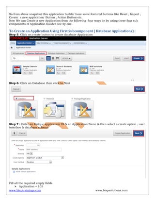 www.bisptrainings.com www.bispsolutions.com
So from above snapshot this application builder have some featured buttons like Reset , Import ,
Create a new application Button , Action Button etc.
Now We can Create a new Application from the following four ways i.e by using these four sub
components of Application builder one by one.
To Create an Application Using First Subcomponent ( Database Applications) :
Step 5: Click on create button to create database Application
Step 6: Click on Database then click to Next
Step 7 : Enter an Unique application ID & an Application Name & then select a create option , user
interface & database schema
Fill all the required empty fields
 Application = 105
 