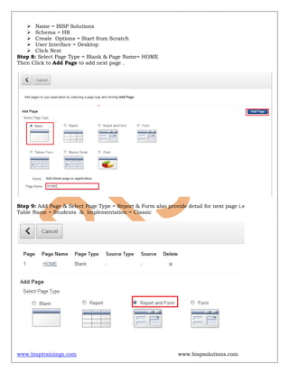 www.bisptrainings.com www.bispsolutions.com
 Name = BISP Solutions
 Schema = HR
 Create Options = Start from Scratch
 User Interface = Desktop
 Click Next
Step 8: Select Page Type = Blank & Page Name= HOME
Then Click to Add Page to add next page .
Step 9: Add Page & Select Page Type = Report & Form also provide detail for next page i.e
Table Name = Students & Implementation = Classic
 