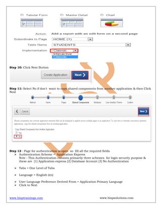 www.bisptrainings.com www.bispsolutions.com
Step 10: Click Next Button
Step 11: Select No if don't want to copy shared components from another application & then Click
Next
Step 12 : Page for authentication is open so fill all the required fields
 Authentication Scheme = Application Express
Note : This Authentication consists primarily three schemes for login security purpose &
these are [1] Application express [2] Database Account [3] No Authentication
 Tabs = One Level of Tabs
 Language = English (en)
 User Language Preference Derived From = Application Primary Language
 Click to Next
 
