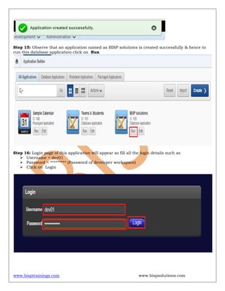 www.bisptrainings.com www.bispsolutions.com
Step 15: Observe that an application named as BISP solutions is created successfully & hence to
run this database application click on Run
Step 16: Login page of this application will appear so fill all the login details such as
 Username = dev01
 Password = ********* (Password of developer workspace)
 Click on Login
 