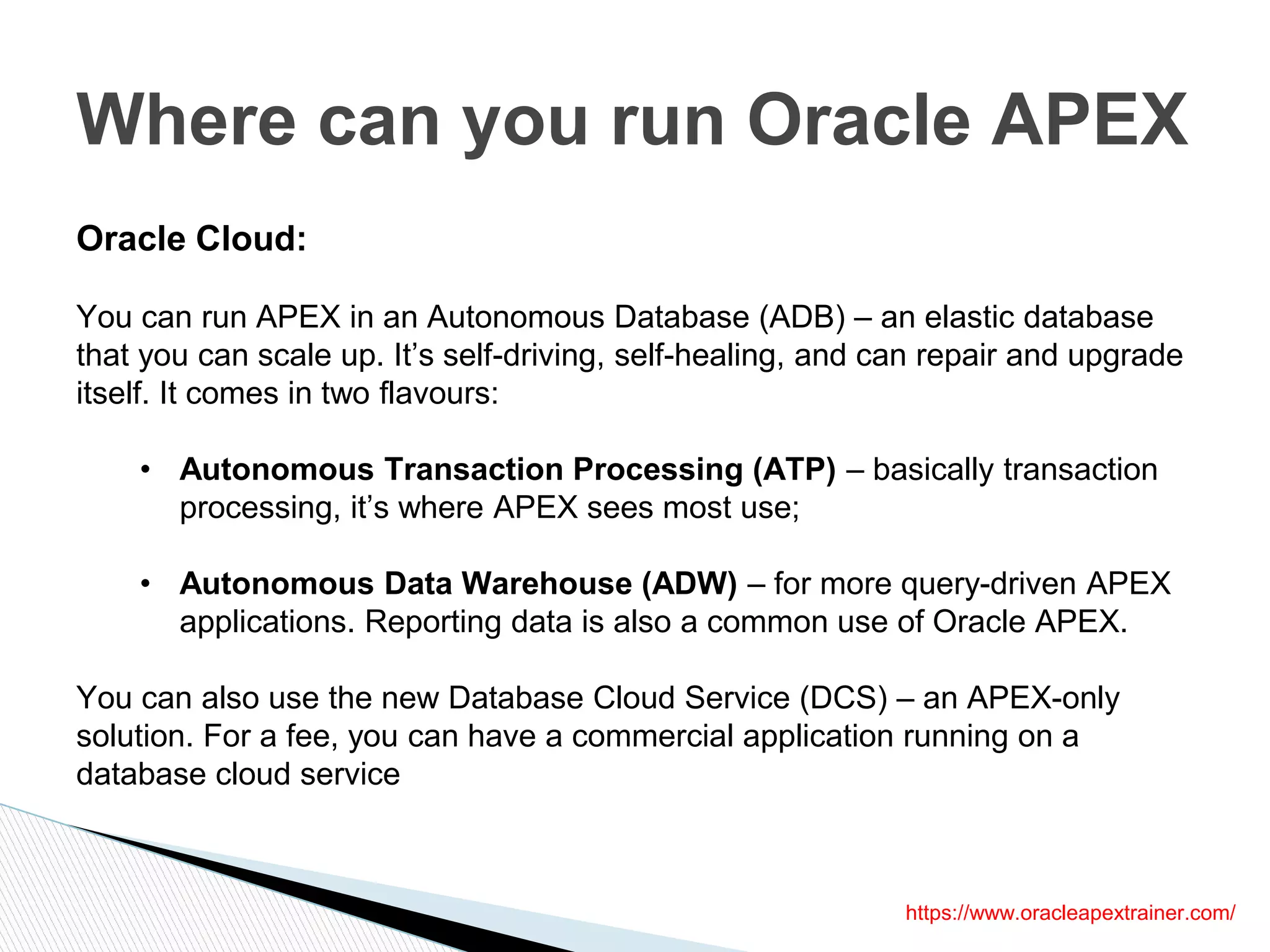 Where can you run Oracle APEX
https://www.oracleapextrainer.com/
Oracle Cloud:
You can run APEX in an Autonomous Database (ADB) – an elastic database
that you can scale up. It’s self-driving, self-healing, and can repair and upgrade
itself. It comes in two flavours:
• Autonomous Transaction Processing (ATP) – basically transaction
processing, it’s where APEX sees most use;
• Autonomous Data Warehouse (ADW) – for more query-driven APEX
applications. Reporting data is also a common use of Oracle APEX.
You can also use the new Database Cloud Service (DCS) – an APEX-only
solution. For a fee, you can have a commercial application running on a
database cloud service
 